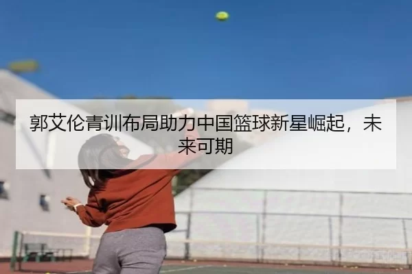 郭艾伦青训布局助力中国篮球新星崛起，未来可期