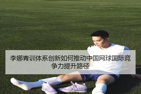 李娜青训体系创新如何推动中国网球国际竞争力提升路径